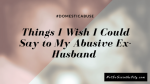 Things I Wish I Could Say to My Abusive Ex-Husband